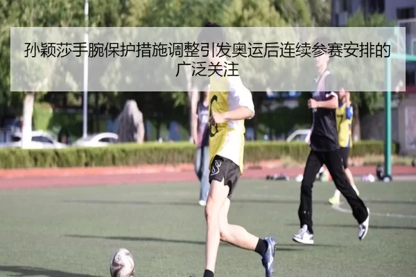 孙颖莎手腕保护措施调整引发奥运后连续参赛安排的广泛关注