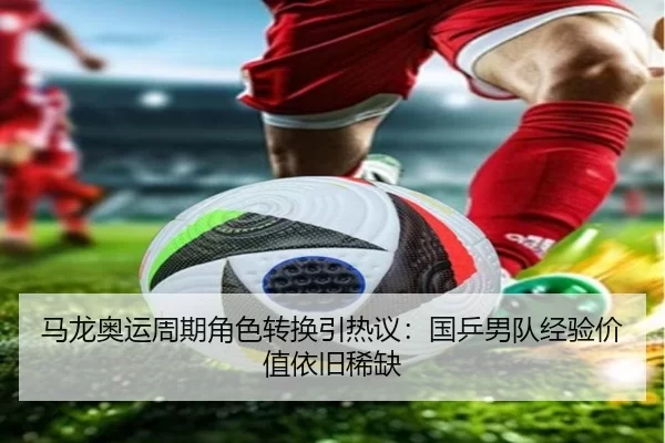 马龙奥运周期角色转换引热议：国乒男队经验价值依旧稀缺